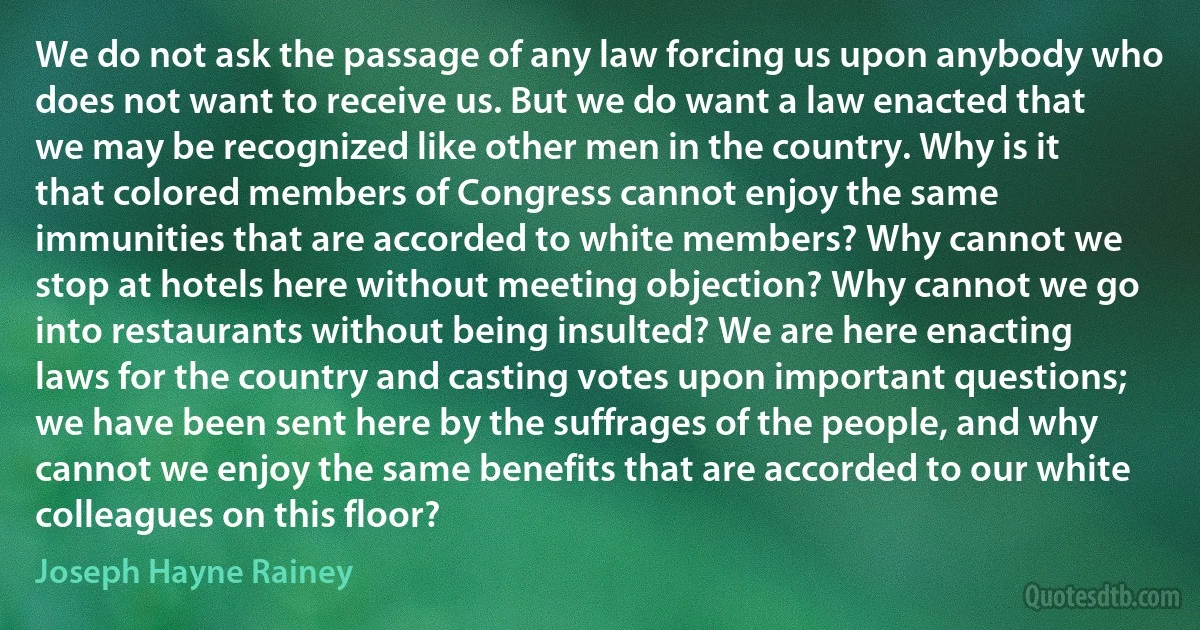 We do not ask the passage of any law forcing us upon anybody who does not want to receive us. But we do want a law enacted that we may be recognized like other men in the country. Why is it that colored members of Congress cannot enjoy the same immunities that are accorded to white members? Why cannot we stop at hotels here without meeting objection? Why cannot we go into restaurants without being insulted? We are here enacting laws for the country and casting votes upon important questions; we have been sent here by the suffrages of the people, and why cannot we enjoy the same benefits that are accorded to our white colleagues on this floor? (Joseph Hayne Rainey)