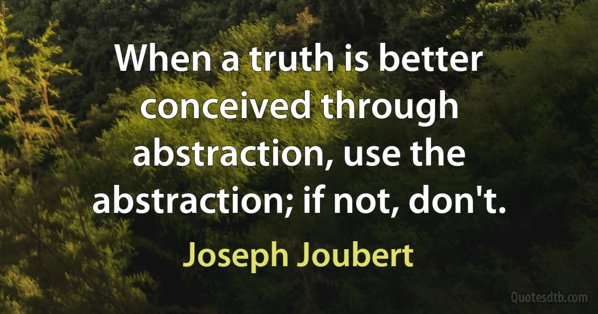 When a truth is better conceived through abstraction, use the abstraction; if not, don't. (Joseph Joubert)