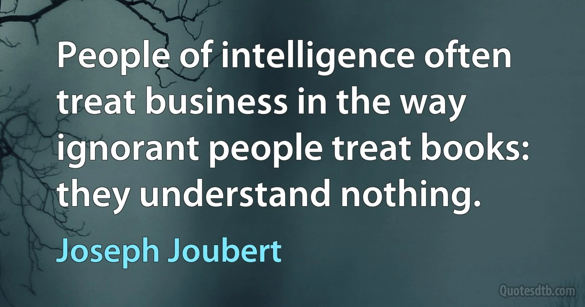 People of intelligence often treat business in the way ignorant people treat books: they understand nothing. (Joseph Joubert)