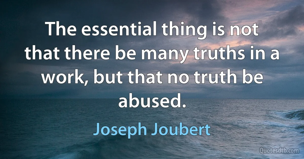 The essential thing is not that there be many truths in a work, but that no truth be abused. (Joseph Joubert)