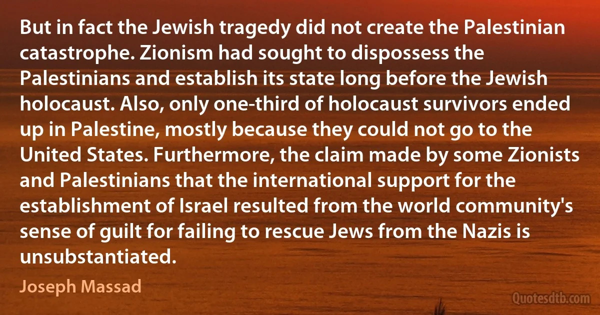 But in fact the Jewish tragedy did not create the Palestinian catastrophe. Zionism had sought to dispossess the Palestinians and establish its state long before the Jewish holocaust. Also, only one-third of holocaust survivors ended up in Palestine, mostly because they could not go to the United States. Furthermore, the claim made by some Zionists and Palestinians that the international support for the establishment of Israel resulted from the world community's sense of guilt for failing to rescue Jews from the Nazis is unsubstantiated. (Joseph Massad)