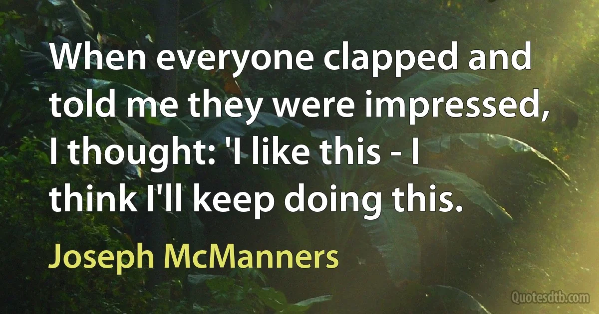 When everyone clapped and told me they were impressed, I thought: 'I like this - I think I'll keep doing this. (Joseph McManners)