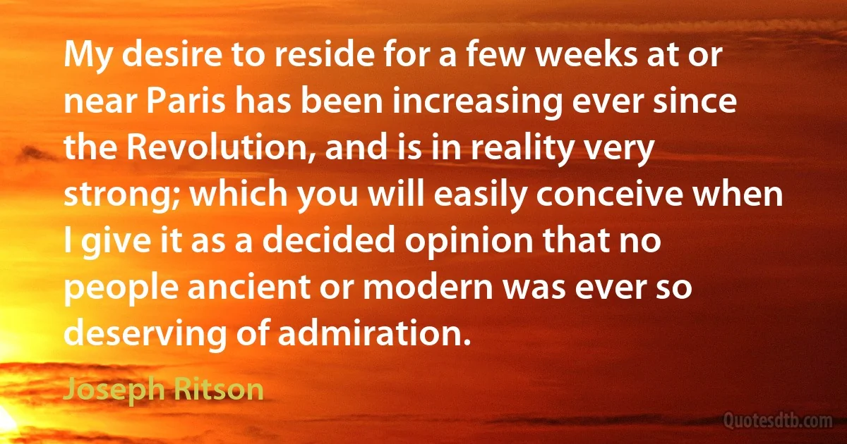 My desire to reside for a few weeks at or near Paris has been increasing ever since the Revolution, and is in reality very strong; which you will easily conceive when I give it as a decided opinion that no people ancient or modern was ever so deserving of admiration. (Joseph Ritson)