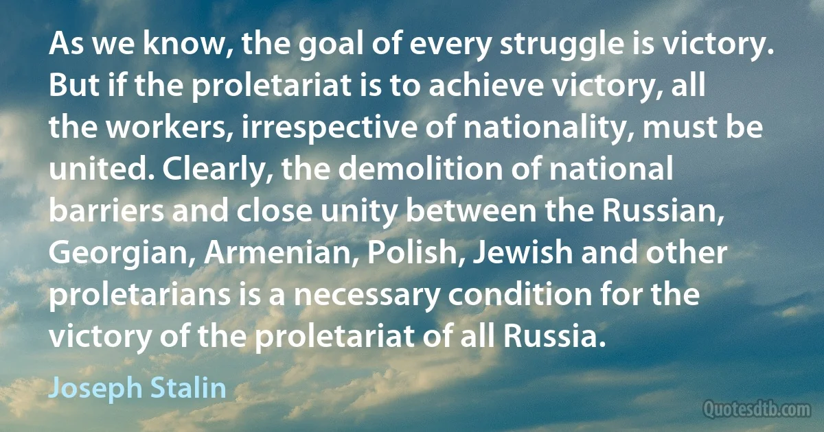 As we know, the goal of every struggle is victory. But if the proletariat is to achieve victory, all the workers, irrespective of nationality, must be united. Clearly, the demolition of national barriers and close unity between the Russian, Georgian, Armenian, Polish, Jewish and other proletarians is a necessary condition for the victory of the proletariat of all Russia. (Joseph Stalin)