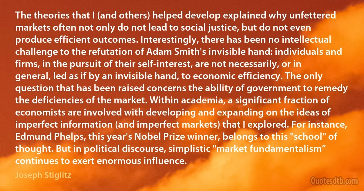 The theories that I (and others) helped develop explained why unfettered markets often not only do not lead to social justice, but do not even produce efficient outcomes. Interestingly, there has been no intellectual challenge to the refutation of Adam Smith's invisible hand: individuals and firms, in the pursuit of their self-interest, are not necessarily, or in general, led as if by an invisible hand, to economic efficiency. The only question that has been raised concerns the ability of government to remedy the deficiencies of the market. Within academia, a significant fraction of economists are involved with developing and expanding on the ideas of imperfect information (and imperfect markets) that I explored. For instance, Edmund Phelps, this year's Nobel Prize winner, belongs to this "school" of thought. But in political discourse, simplistic "market fundamentalism” continues to exert enormous influence. (Joseph Stiglitz)