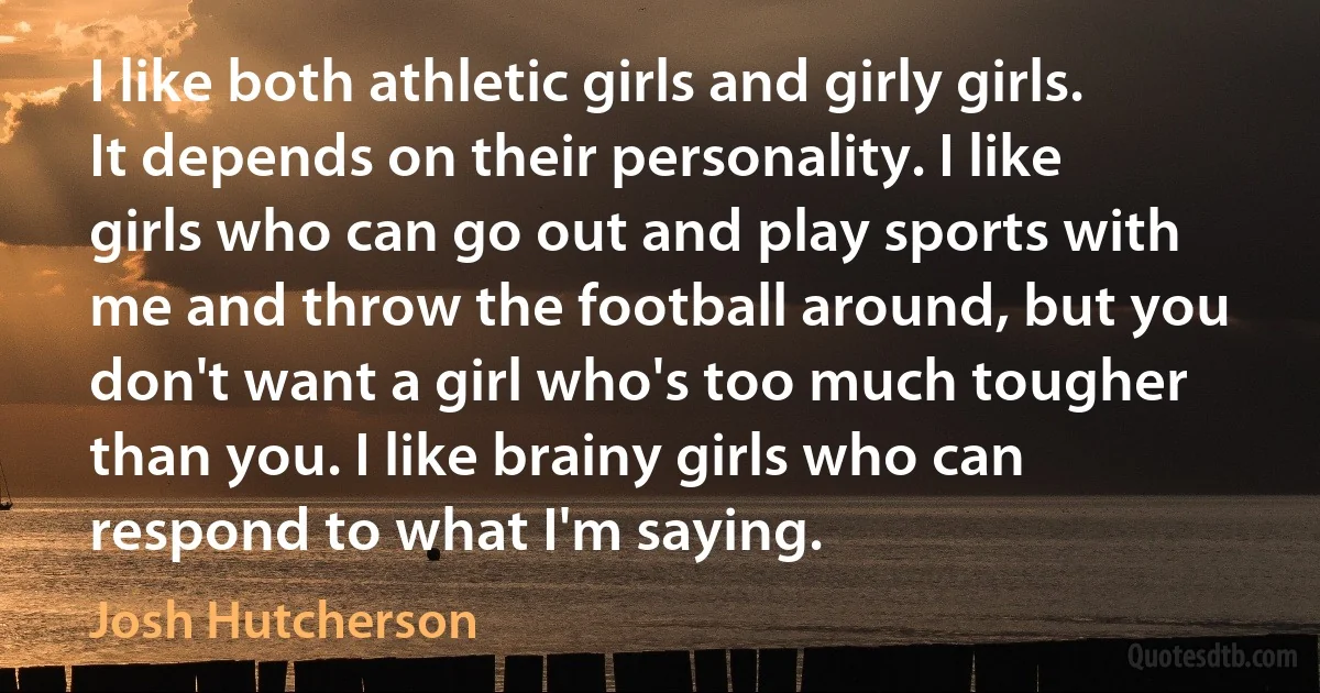 I like both athletic girls and girly girls. It depends on their personality. I like girls who can go out and play sports with me and throw the football around, but you don't want a girl who's too much tougher than you. I like brainy girls who can respond to what I'm saying. (Josh Hutcherson)