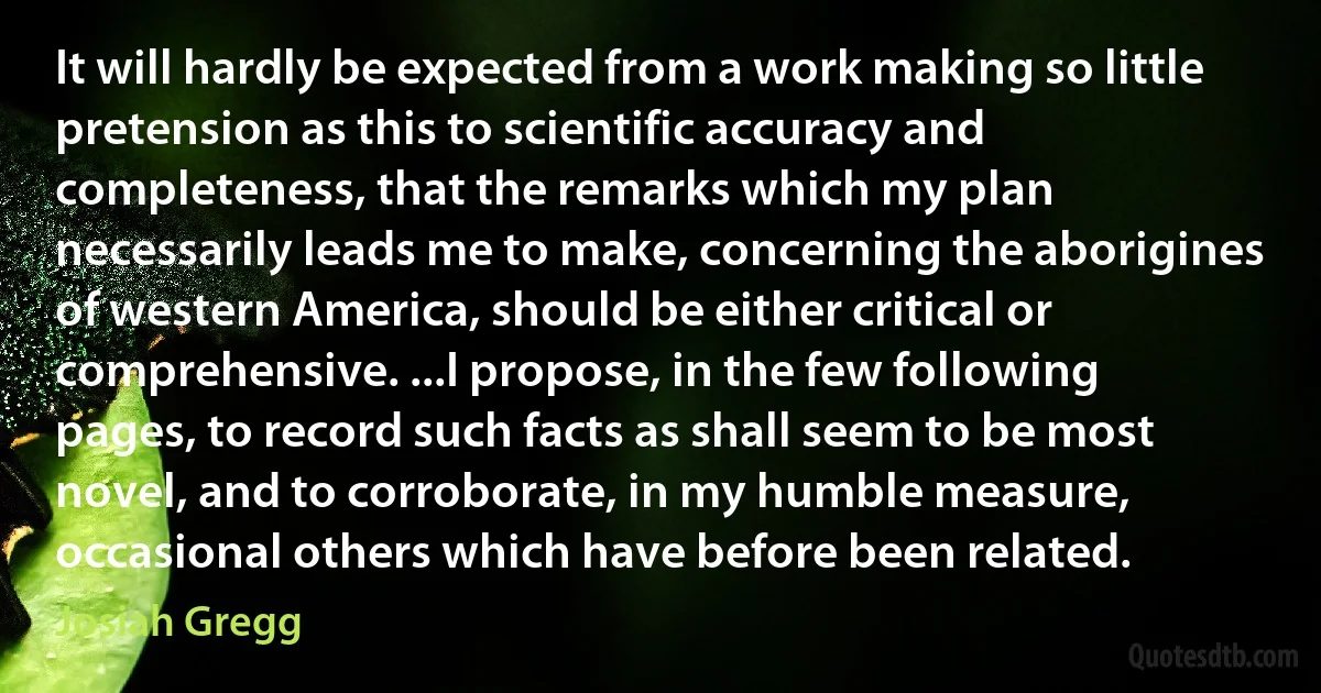 It will hardly be expected from a work making so little pretension as this to scientific accuracy and completeness, that the remarks which my plan necessarily leads me to make, concerning the aborigines of western America, should be either critical or comprehensive. ...I propose, in the few following pages, to record such facts as shall seem to be most novel, and to corroborate, in my humble measure, occasional others which have before been related. (Josiah Gregg)