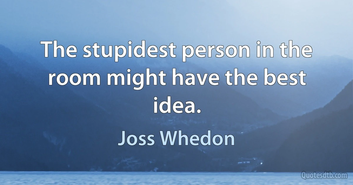 The stupidest person in the room might have the best idea. (Joss Whedon)