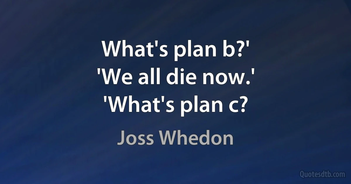 What's plan b?'
'We all die now.'
'What's plan c? (Joss Whedon)