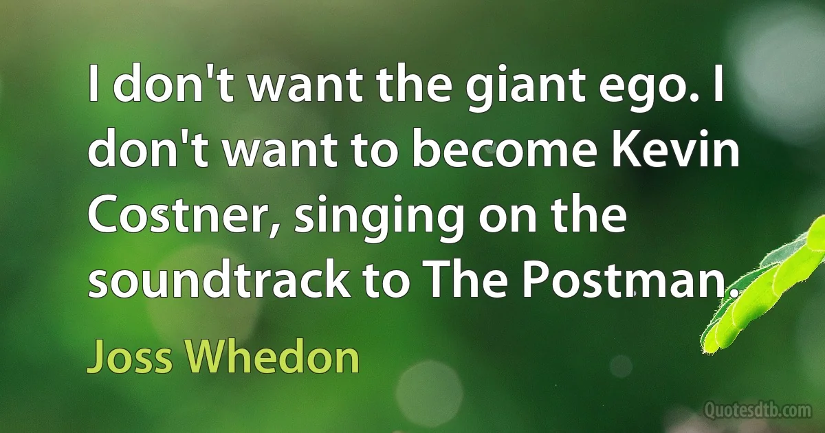 I don't want the giant ego. I don't want to become Kevin Costner, singing on the soundtrack to The Postman. (Joss Whedon)