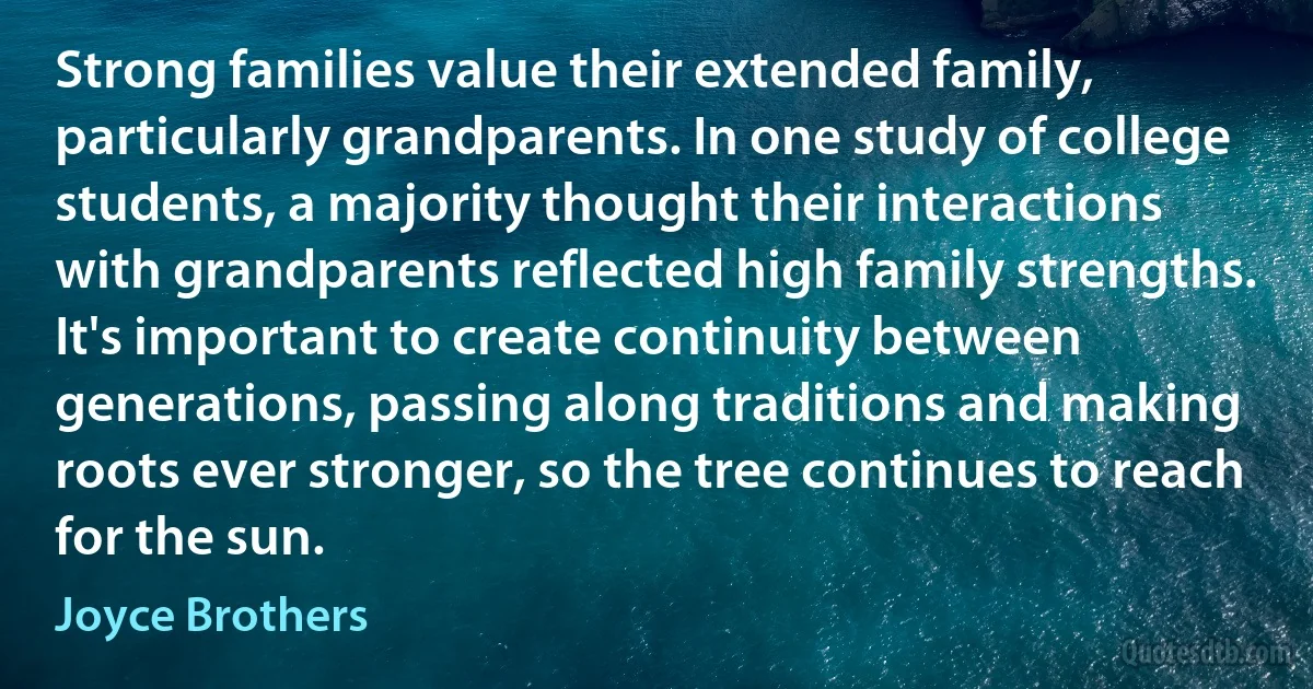 Strong families value their extended family, particularly grandparents. In one study of college students, a majority thought their interactions with grandparents reflected high family strengths. It's important to create continuity between generations, passing along traditions and making roots ever stronger, so the tree continues to reach for the sun. (Joyce Brothers)