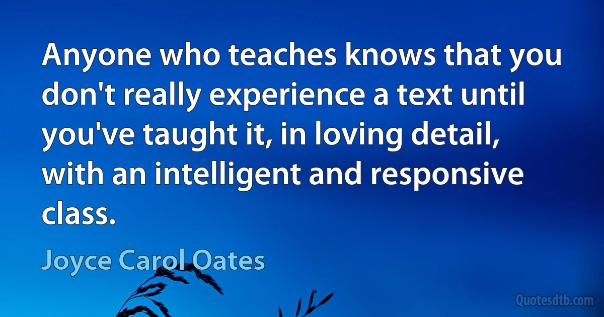 Anyone who teaches knows that you don't really experience a text until you've taught it, in loving detail, with an intelligent and responsive class. (Joyce Carol Oates)