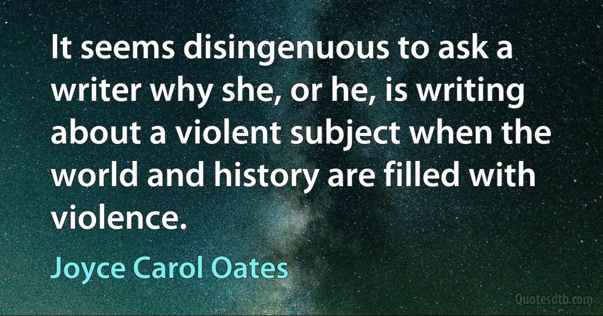 It seems disingenuous to ask a writer why she, or he, is writing about a violent subject when the world and history are filled with violence. (Joyce Carol Oates)