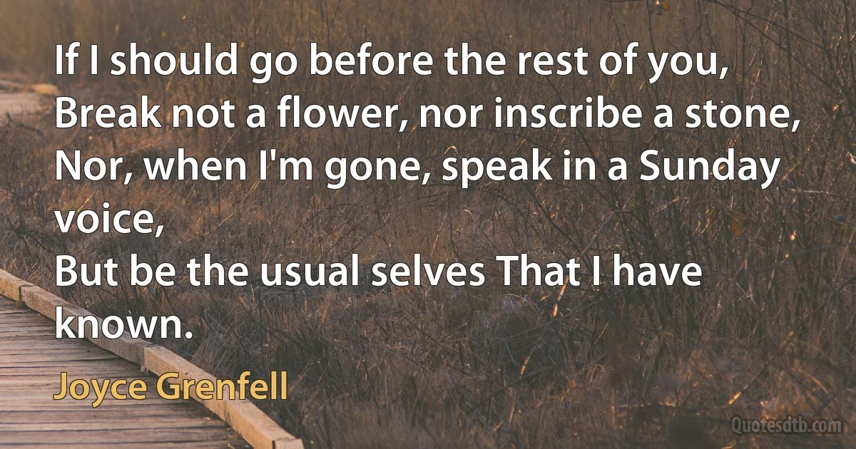 If I should go before the rest of you,
Break not a flower, nor inscribe a stone,
Nor, when I'm gone, speak in a Sunday voice,
But be the usual selves That I have known. (Joyce Grenfell)