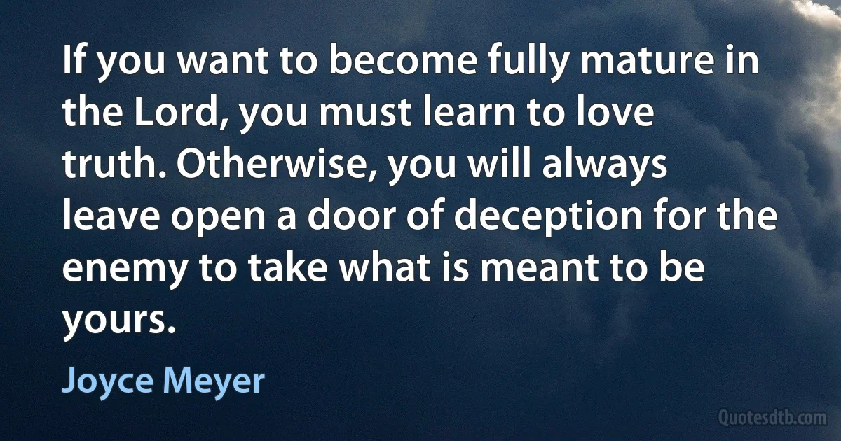 If you want to become fully mature in the Lord, you must learn to love truth. Otherwise, you will always leave open a door of deception for the enemy to take what is meant to be yours. (Joyce Meyer)