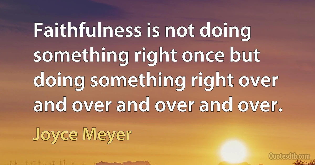 Faithfulness is not doing something right once but doing something right over and over and over and over. (Joyce Meyer)