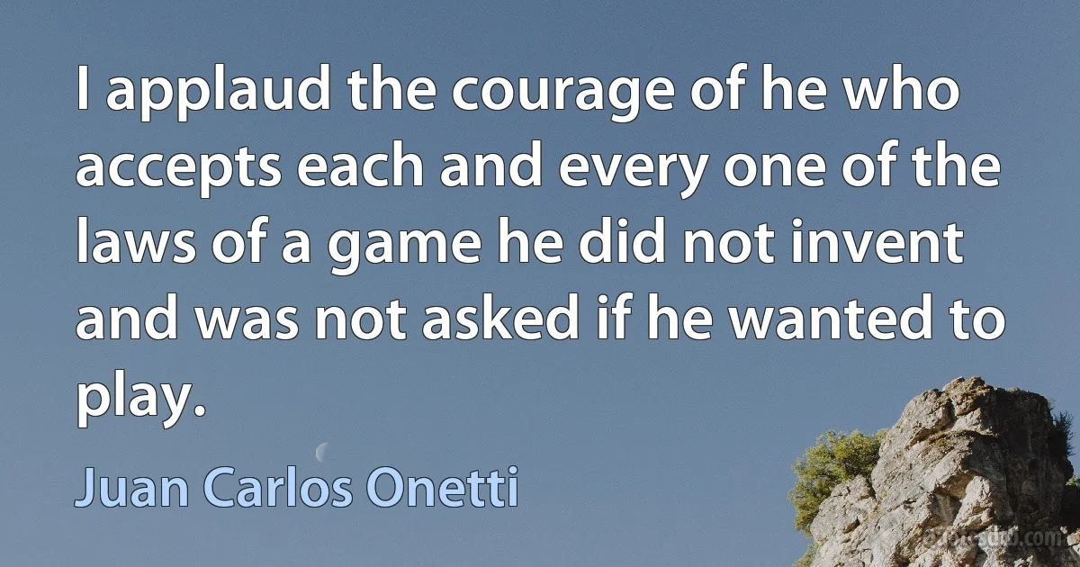 I applaud the courage of he who accepts each and every one of the laws of a game he did not invent and was not asked if he wanted to play. (Juan Carlos Onetti)