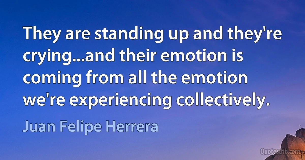 They are standing up and they're crying...and their emotion is coming from all the emotion we're experiencing collectively. (Juan Felipe Herrera)