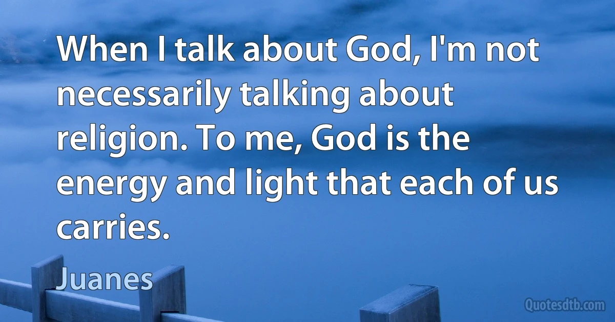 When I talk about God, I'm not necessarily talking about religion. To me, God is the energy and light that each of us carries. (Juanes)