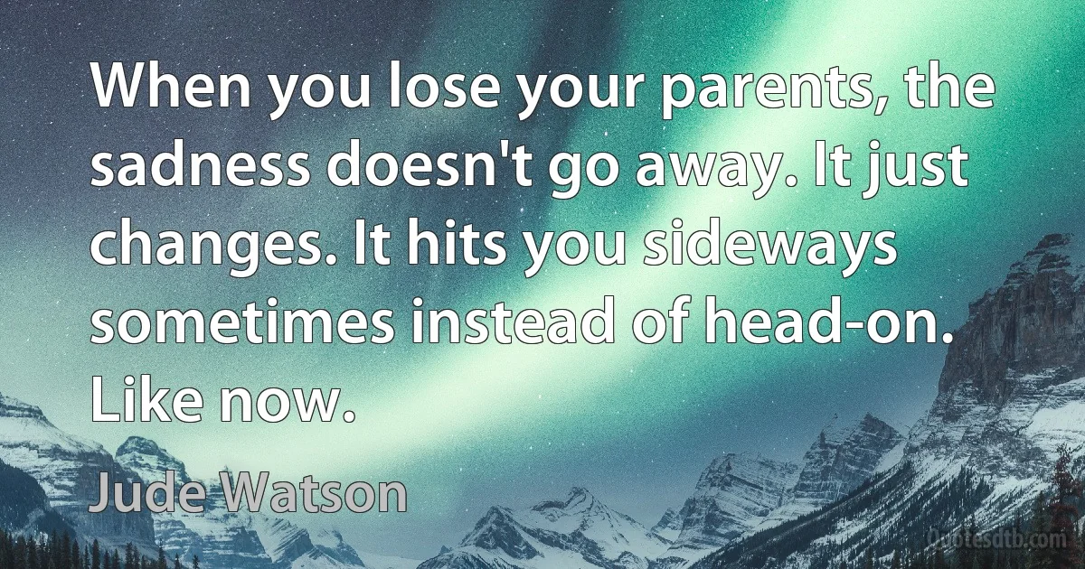 When you lose your parents, the sadness doesn't go away. It just changes. It hits you sideways sometimes instead of head-on. Like now. (Jude Watson)