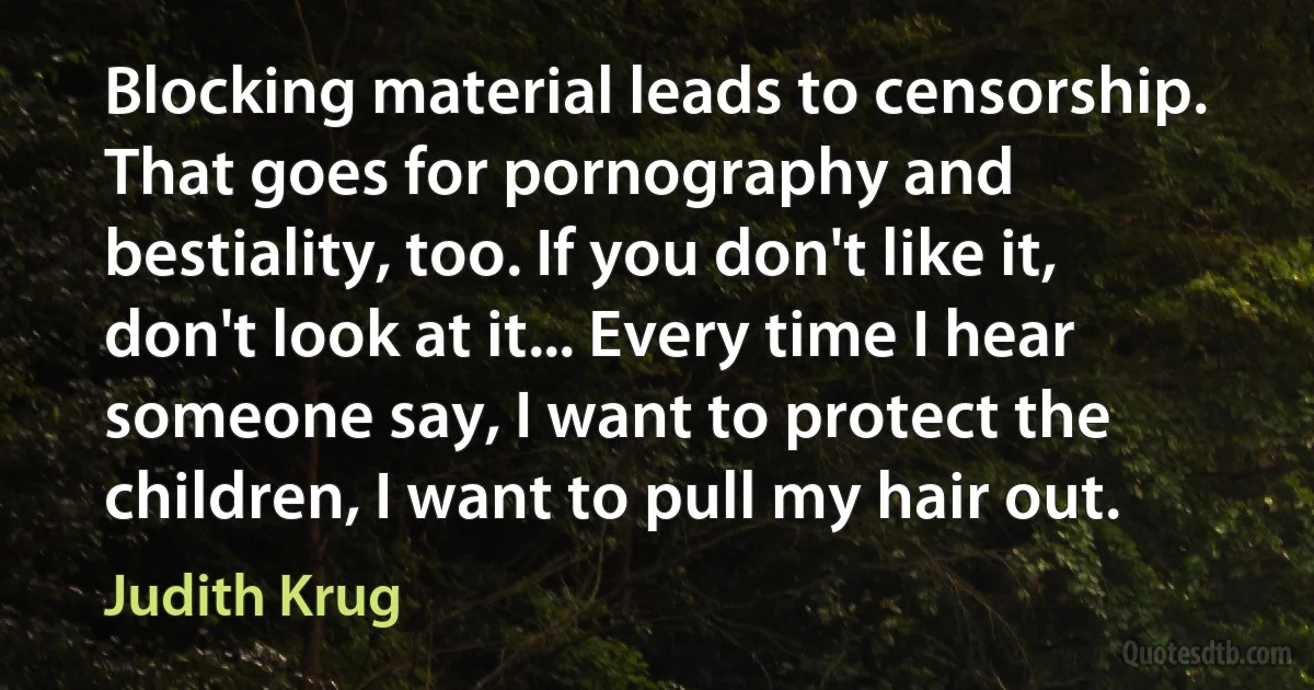 Blocking material leads to censorship. That goes for pornography and bestiality, too. If you don't like it, don't look at it... Every time I hear someone say, I want to protect the children, I want to pull my hair out. (Judith Krug)