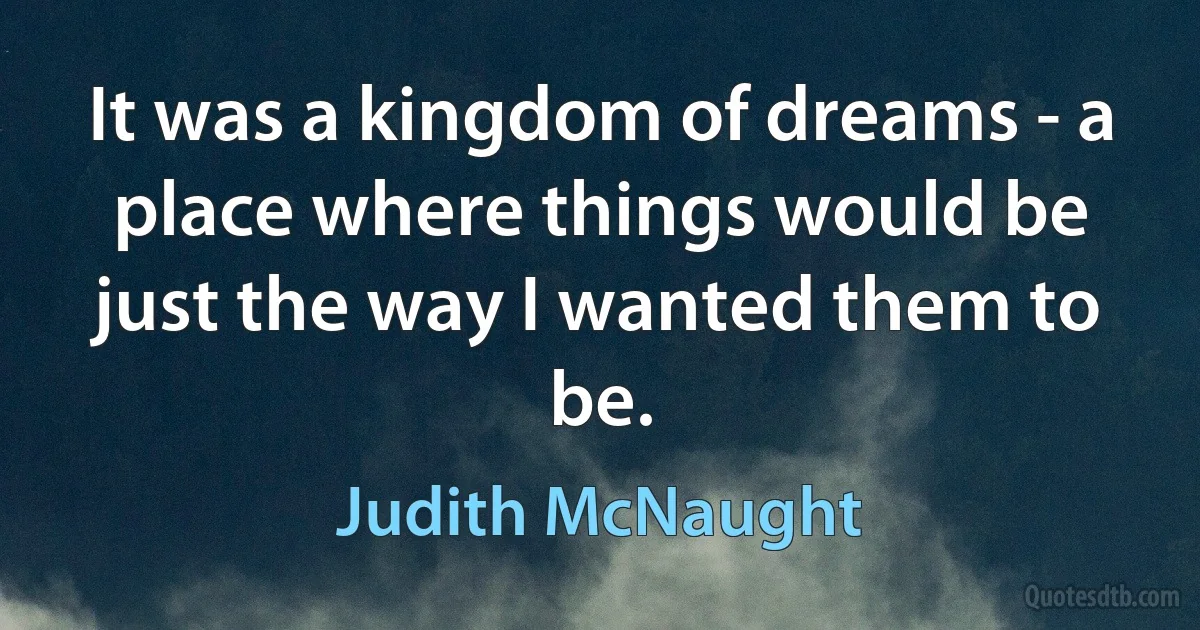 It was a kingdom of dreams - a place where things would be just the way I wanted them to be. (Judith McNaught)