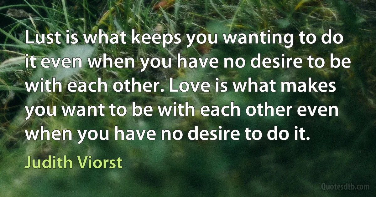 Lust is what keeps you wanting to do it even when you have no desire to be with each other. Love is what makes you want to be with each other even when you have no desire to do it. (Judith Viorst)