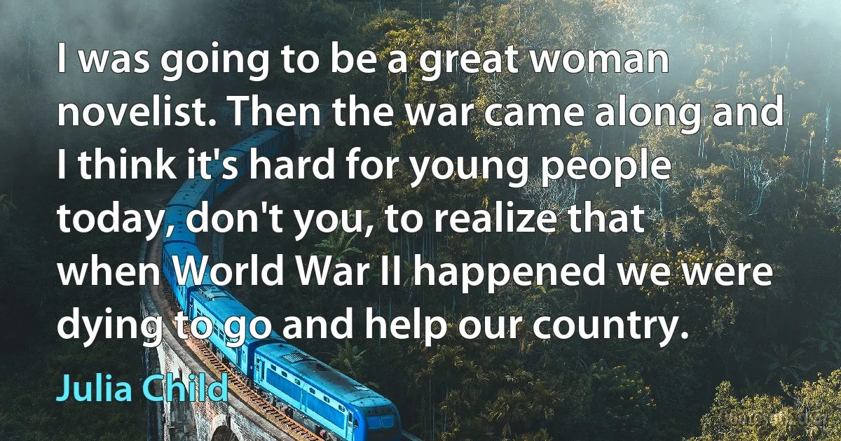 I was going to be a great woman novelist. Then the war came along and I think it's hard for young people today, don't you, to realize that when World War II happened we were dying to go and help our country. (Julia Child)