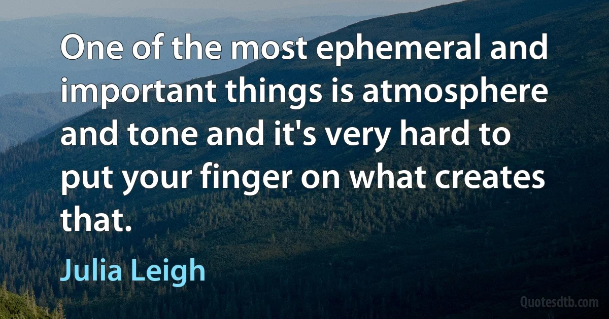 One of the most ephemeral and important things is atmosphere and tone and it's very hard to put your finger on what creates that. (Julia Leigh)