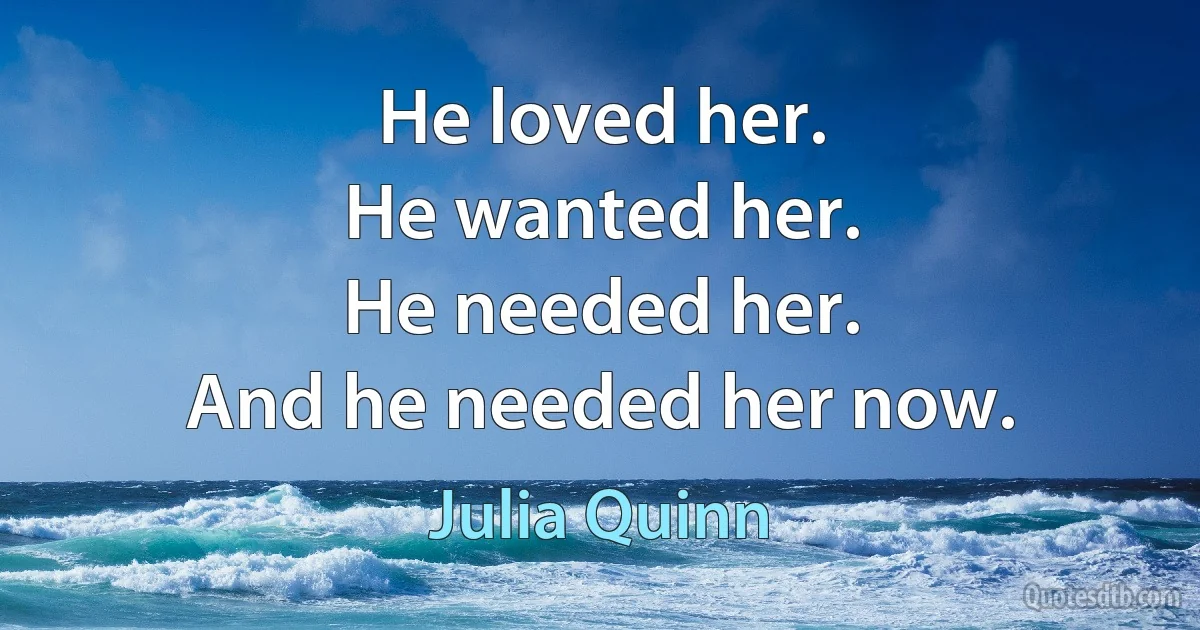 He loved her.
He wanted her.
He needed her.
And he needed her now. (Julia Quinn)