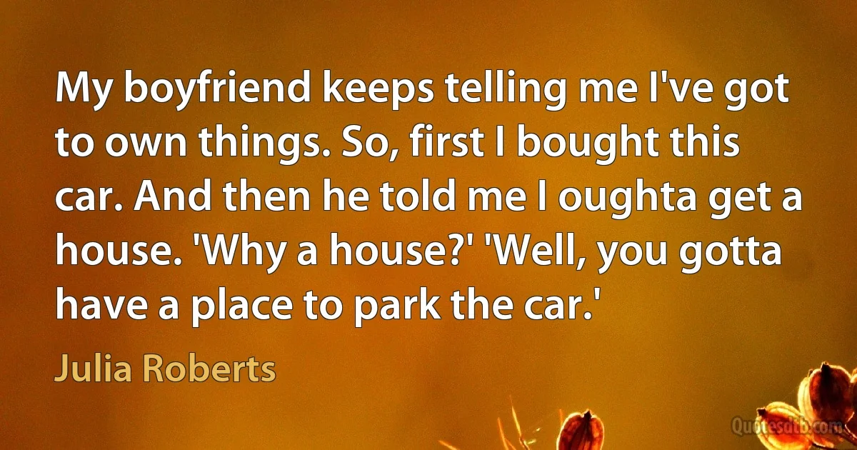 My boyfriend keeps telling me I've got to own things. So, first I bought this car. And then he told me I oughta get a house. 'Why a house?' 'Well, you gotta have a place to park the car.' (Julia Roberts)