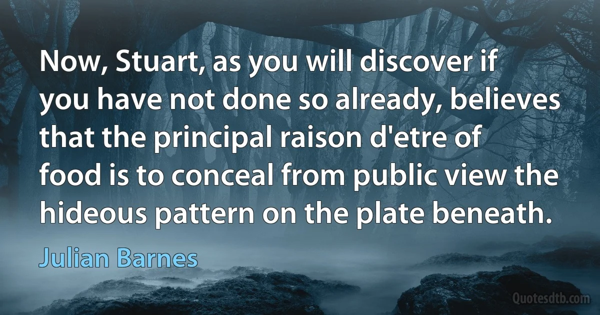 Now, Stuart, as you will discover if you have not done so already, believes that the principal raison d'etre of food is to conceal from public view the hideous pattern on the plate beneath. (Julian Barnes)