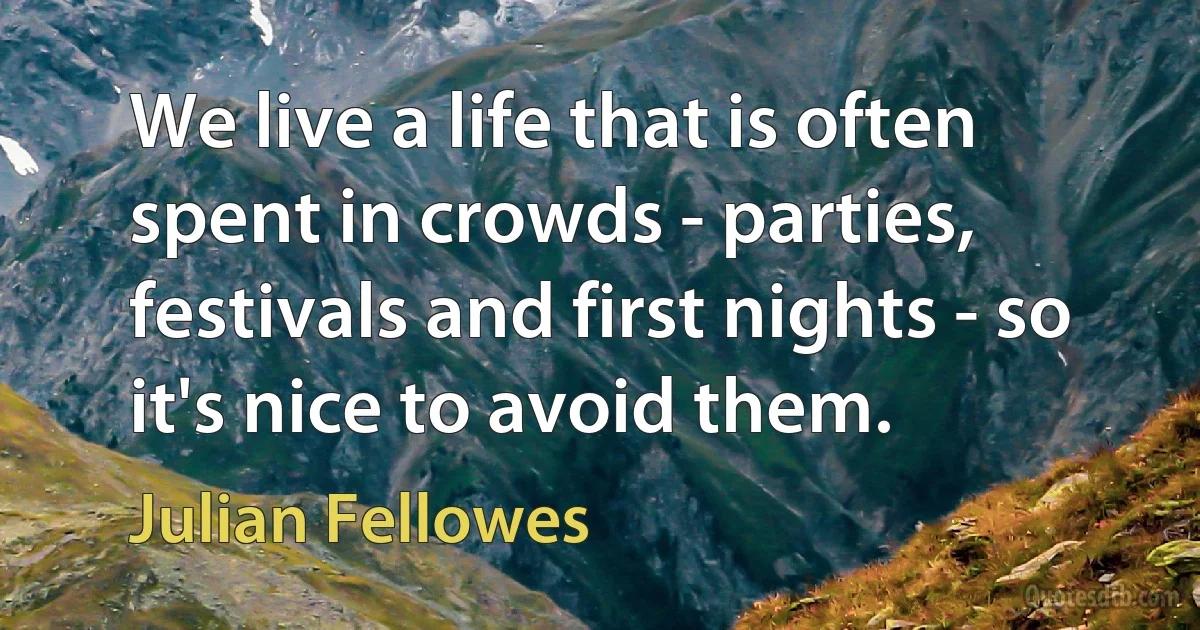 We live a life that is often spent in crowds - parties, festivals and first nights - so it's nice to avoid them. (Julian Fellowes)