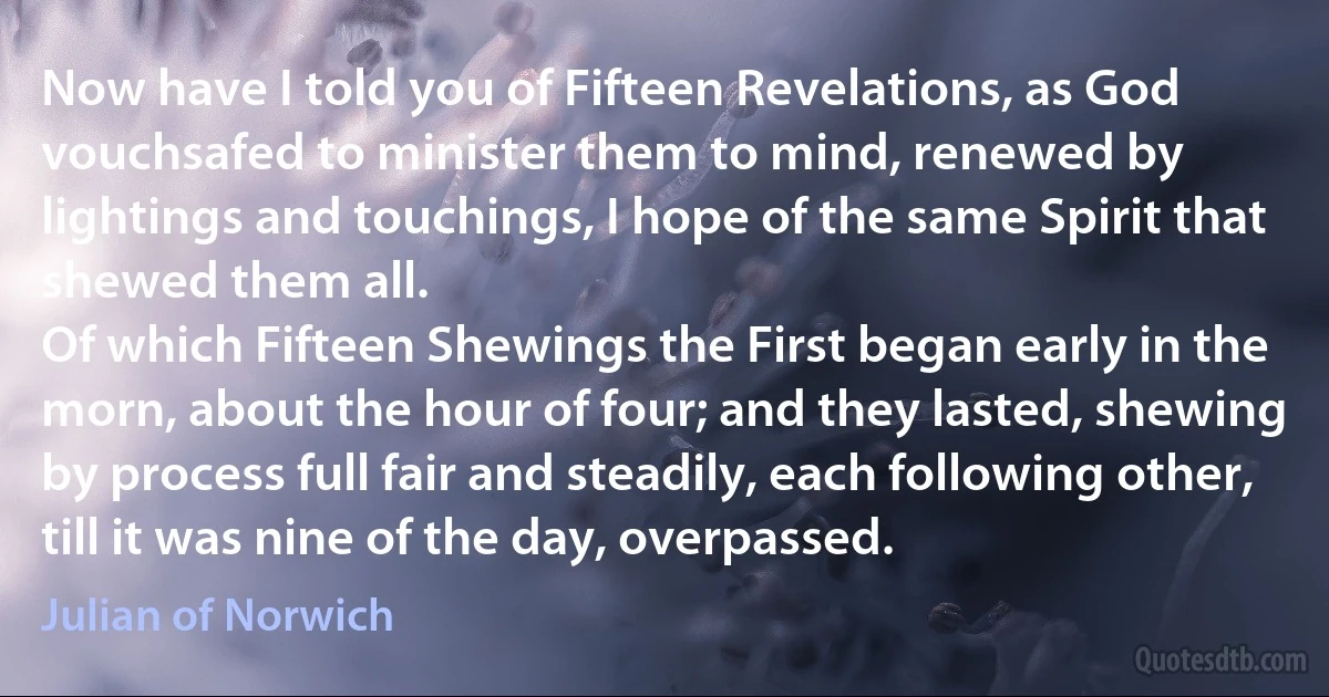 Now have I told you of Fifteen Revelations, as God vouchsafed to minister them to mind, renewed by lightings and touchings, I hope of the same Spirit that shewed them all.
Of which Fifteen Shewings the First began early in the morn, about the hour of four; and they lasted, shewing by process full fair and steadily, each following other, till it was nine of the day, overpassed. (Julian of Norwich)