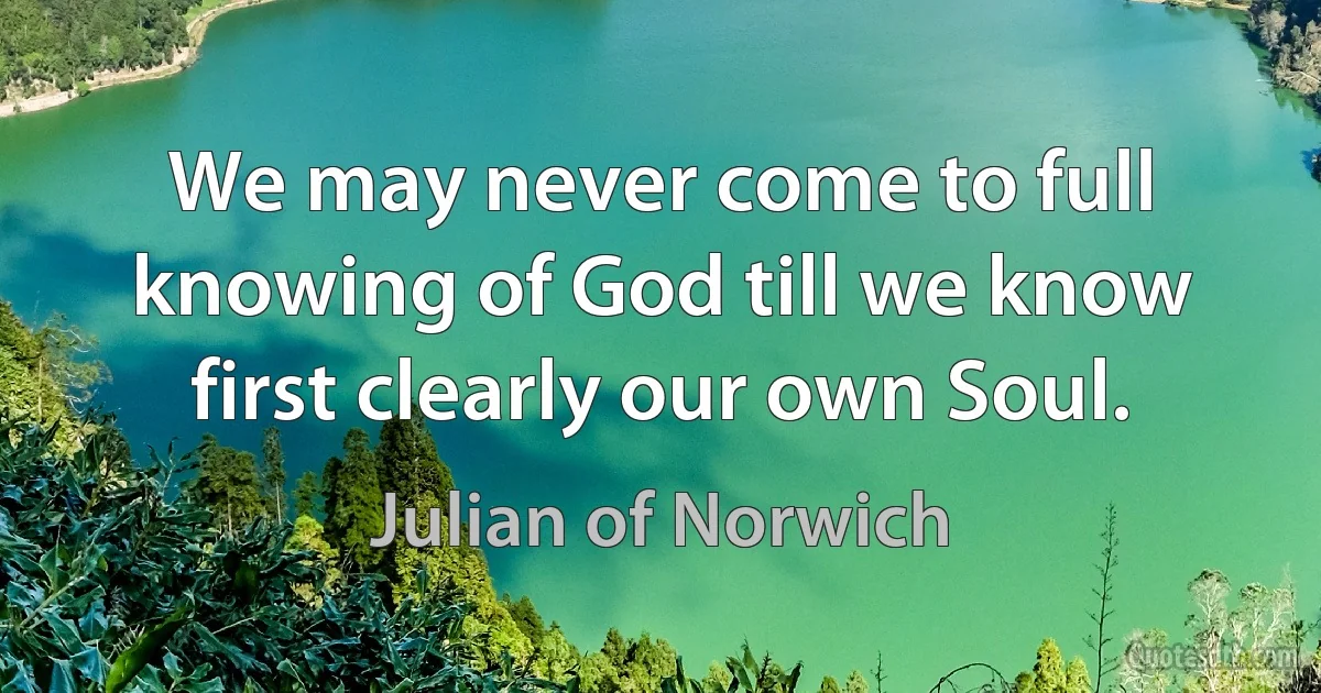 We may never come to full knowing of God till we know first clearly our own Soul. (Julian of Norwich)