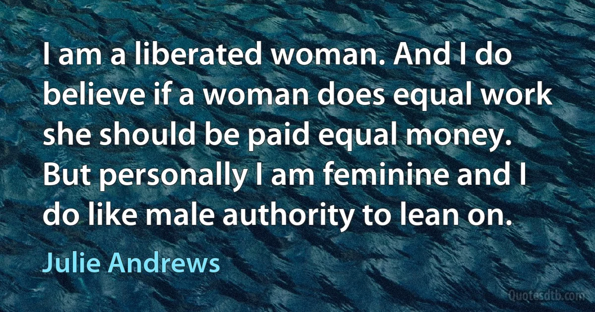 I am a liberated woman. And I do believe if a woman does equal work she should be paid equal money. But personally I am feminine and I do like male authority to lean on. (Julie Andrews)