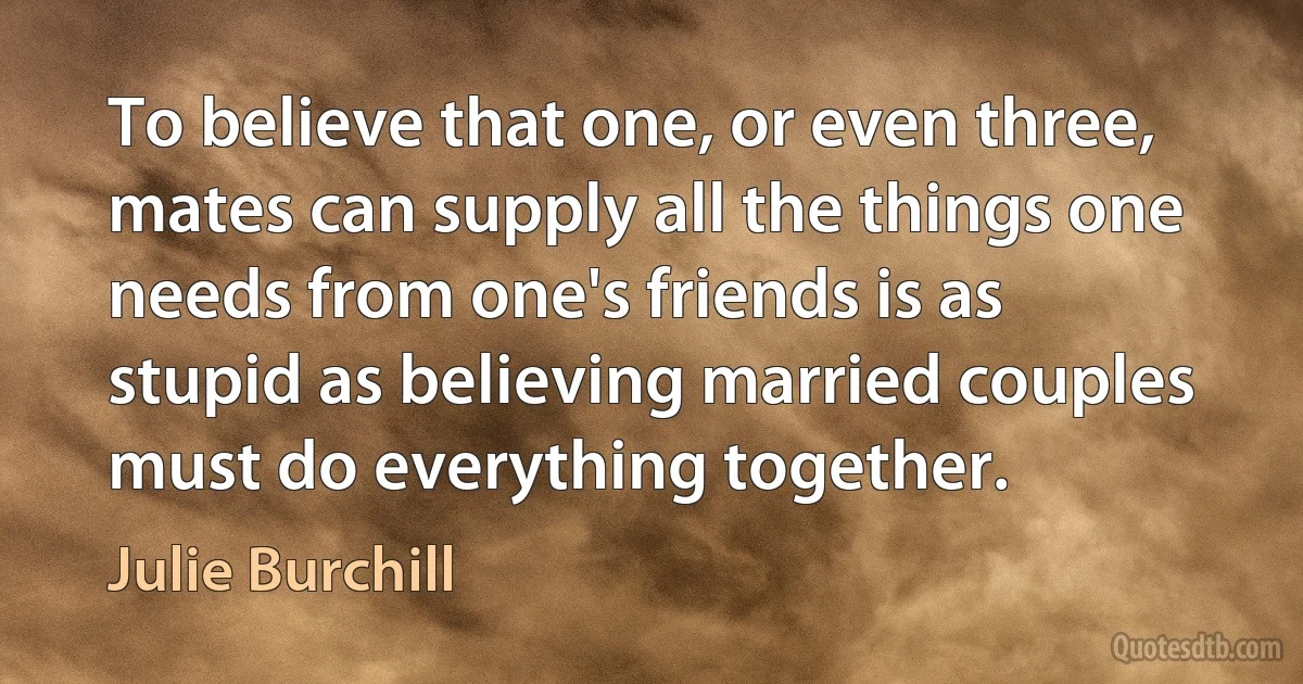 To believe that one, or even three, mates can supply all the things one needs from one's friends is as stupid as believing married couples must do everything together. (Julie Burchill)