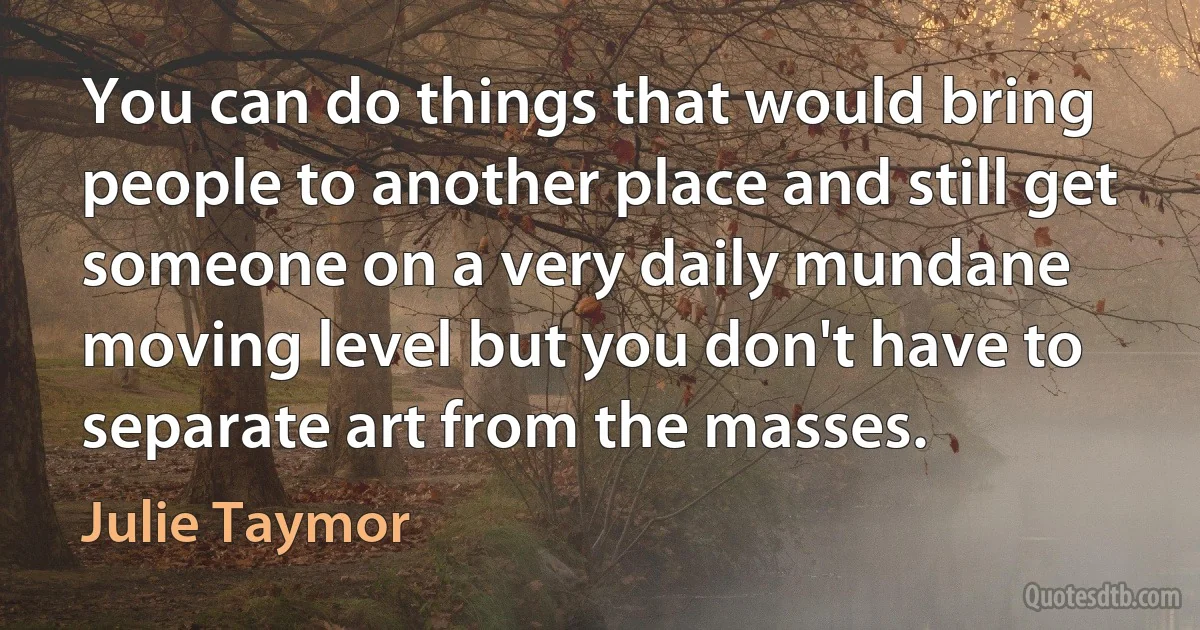 You can do things that would bring people to another place and still get someone on a very daily mundane moving level but you don't have to separate art from the masses. (Julie Taymor)