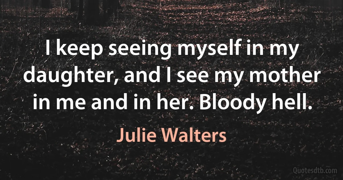 I keep seeing myself in my daughter, and I see my mother in me and in her. Bloody hell. (Julie Walters)