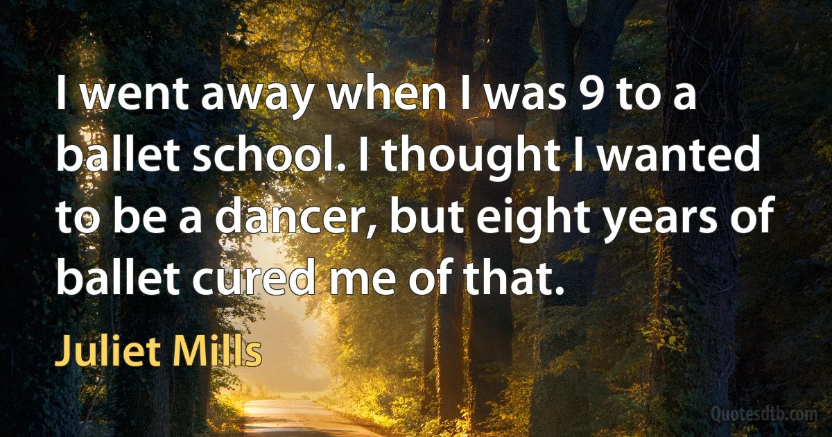 I went away when I was 9 to a ballet school. I thought I wanted to be a dancer, but eight years of ballet cured me of that. (Juliet Mills)