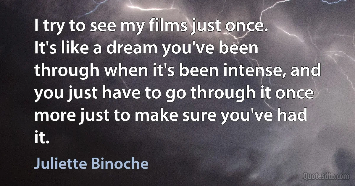 I try to see my films just once. It's like a dream you've been through when it's been intense, and you just have to go through it once more just to make sure you've had it. (Juliette Binoche)