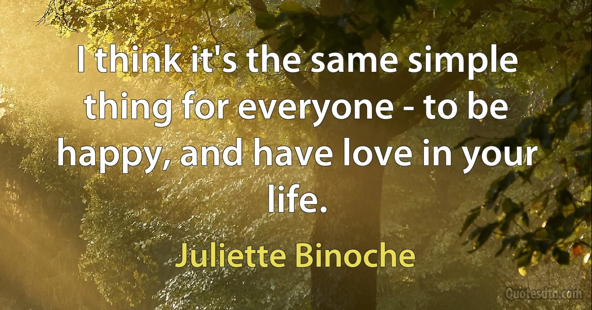 I think it's the same simple thing for everyone - to be happy, and have love in your life. (Juliette Binoche)