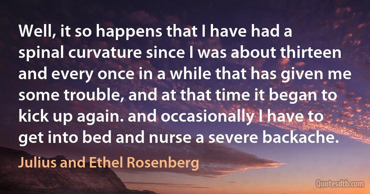 Well, it so happens that I have had a spinal curvature since I was about thirteen and every once in a while that has given me some trouble, and at that time it began to kick up again. and occasionally I have to get into bed and nurse a severe backache. (Julius and Ethel Rosenberg)