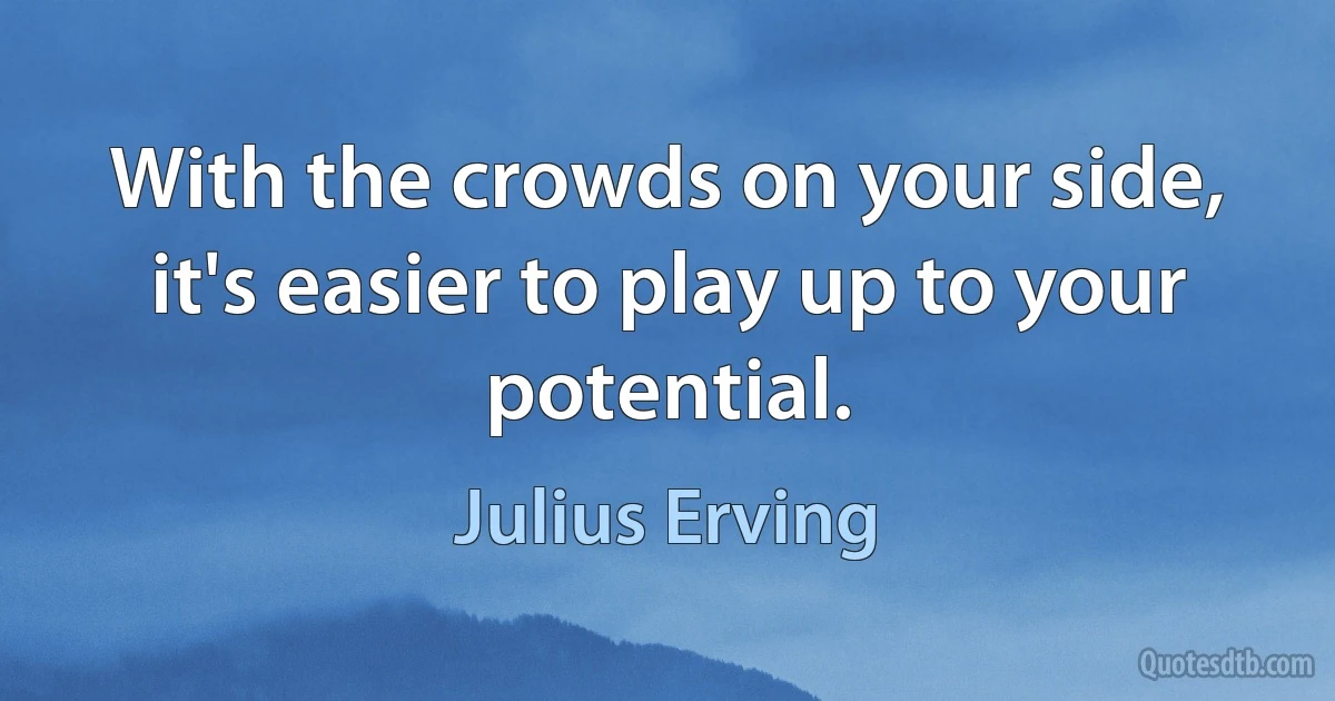 With the crowds on your side, it's easier to play up to your potential. (Julius Erving)