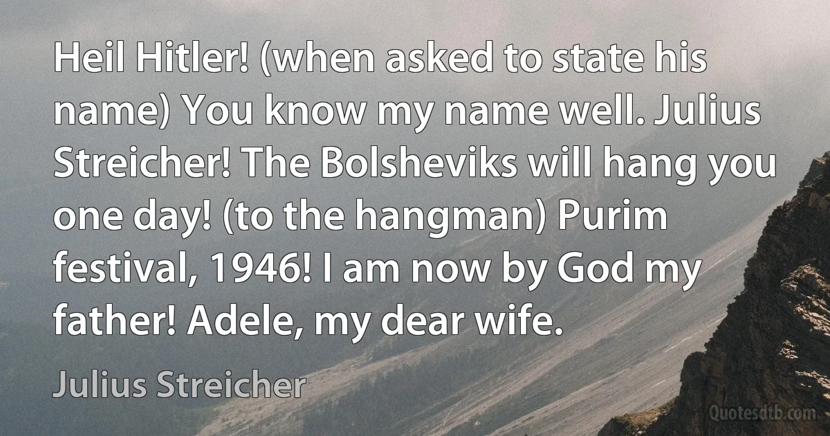 Heil Hitler! (when asked to state his name) You know my name well. Julius Streicher! The Bolsheviks will hang you one day! (to the hangman) Purim festival, 1946! I am now by God my father! Adele, my dear wife. (Julius Streicher)