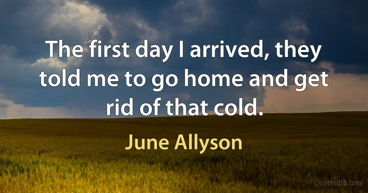 The first day I arrived, they told me to go home and get rid of that cold. (June Allyson)