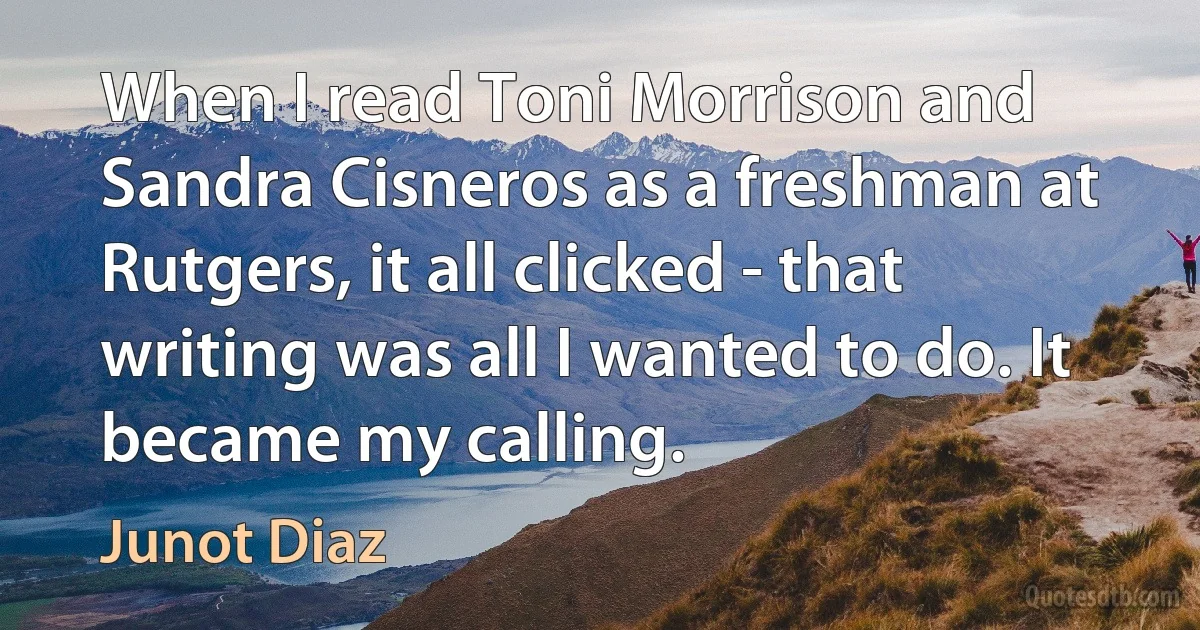 When I read Toni Morrison and Sandra Cisneros as a freshman at Rutgers, it all clicked - that writing was all I wanted to do. It became my calling. (Junot Diaz)