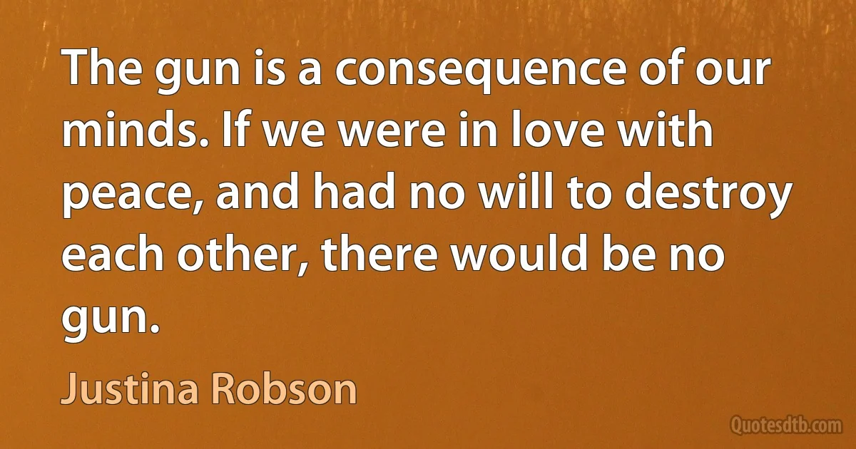 The gun is a consequence of our minds. If we were in love with peace, and had no will to destroy each other, there would be no gun. (Justina Robson)