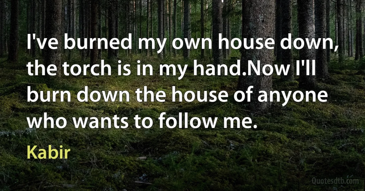 I've burned my own house down, the torch is in my hand.Now I'll burn down the house of anyone who wants to follow me. (Kabir)