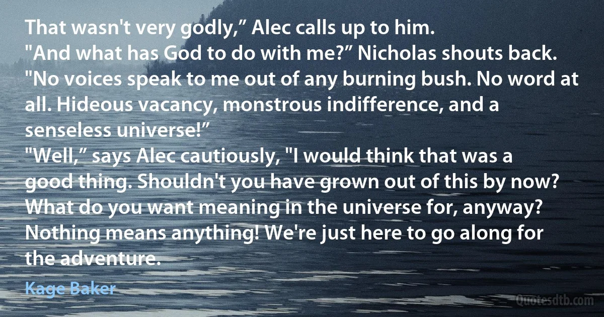 That wasn't very godly,” Alec calls up to him.
"And what has God to do with me?” Nicholas shouts back. "No voices speak to me out of any burning bush. No word at all. Hideous vacancy, monstrous indifference, and a senseless universe!”
"Well,” says Alec cautiously, "I would think that was a good thing. Shouldn't you have grown out of this by now? What do you want meaning in the universe for, anyway? Nothing means anything! We're just here to go along for the adventure. (Kage Baker)